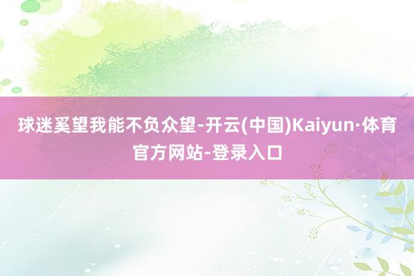 球迷奚望我能不负众望-开云(中国)Kaiyun·体育官方网站-登录入口