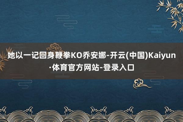 她以一记回身鞭拳KO乔安娜-开云(中国)Kaiyun·体育官方网站-登录入口