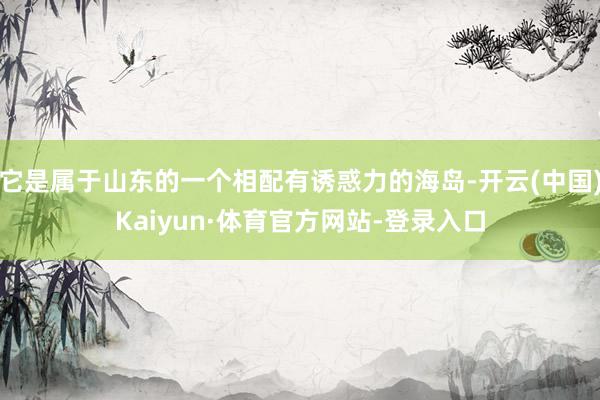 它是属于山东的一个相配有诱惑力的海岛-开云(中国)Kaiyun·体育官方网站-登录入口