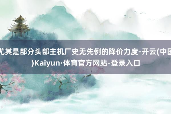 尤其是部分头部主机厂史无先例的降价力度-开云(中国)Kaiyun·体育官方网站-登录入口