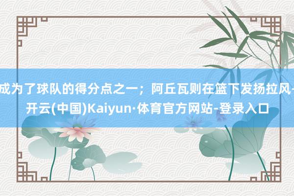 成为了球队的得分点之一；阿丘瓦则在篮下发扬拉风-开云(中国)Kaiyun·体育官方网站-登录入口