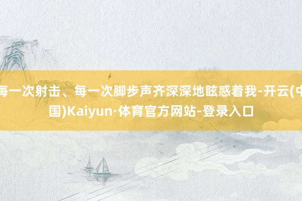 每一次射击、每一次脚步声齐深深地眩惑着我-开云(中国)Kaiyun·体育官方网站-登录入口