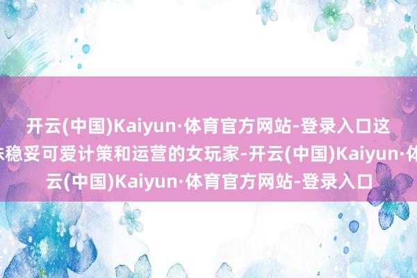 开云(中国)Kaiyun·体育官方网站-登录入口这位能人的手段联想特殊稳妥可爱计策和运营的女玩家-开云(中国)Kaiyun·体育官方网站-登录入口