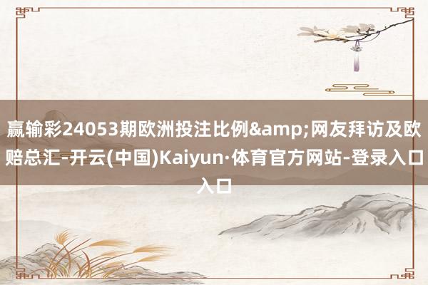 赢输彩24053期欧洲投注比例&网友拜访及欧赔总汇-开云(中国)Kaiyun·体育官方网站-登录入口