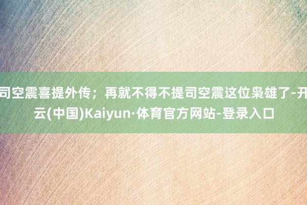 司空震喜提外传；再就不得不提司空震这位枭雄了-开云(中国)Kaiyun·体育官方网站-登录入口