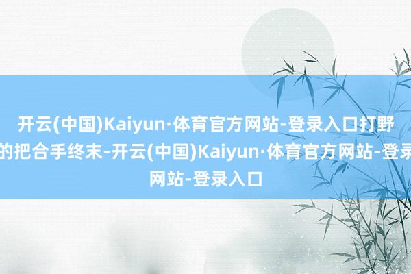 开云(中国)Kaiyun·体育官方网站-登录入口打野节拍的把合手终末-开云(中国)Kaiyun·体育官方网站-登录入口