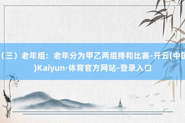 （三）老年组：老年分为甲乙两组搀和比赛-开云(中国)Kaiyun·体育官方网站-登录入口