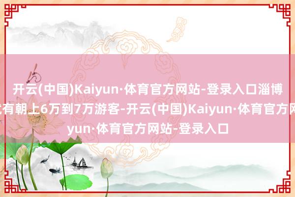 开云(中国)Kaiyun·体育官方网站-登录入口淄博八大局市集就有朝上6万到7万游客-开云(中国)Kaiyun·体育官方网站-登录入口