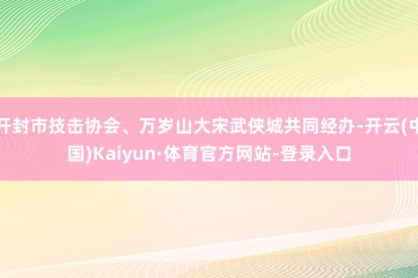 开封市技击协会、万岁山大宋武侠城共同经办-开云(中国)Kaiyun·体育官方网站-登录入口