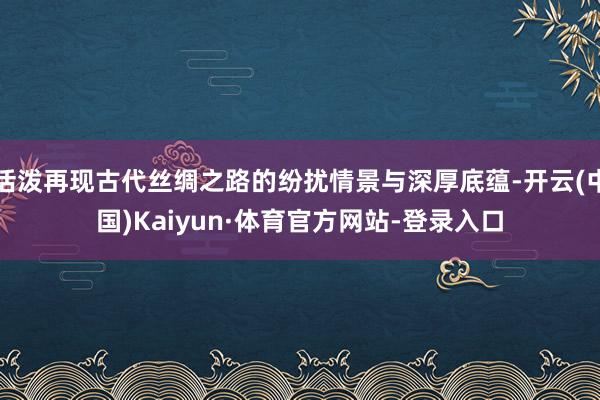 活泼再现古代丝绸之路的纷扰情景与深厚底蕴-开云(中国)Kaiyun·体育官方网站-登录入口