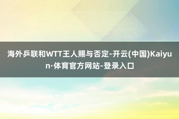 海外乒联和WTT王人赐与否定-开云(中国)Kaiyun·体育官方网站-登录入口