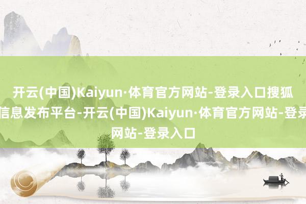 开云(中国)Kaiyun·体育官方网站-登录入口搜狐号系信息发布平台-开云(中国)Kaiyun·体育官方网站-登录入口