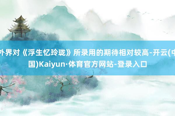 外界对《浮生忆玲珑》所录用的期待相对较高-开云(中国)Kaiyun·体育官方网站-登录入口