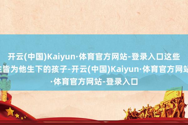 开云(中国)Kaiyun·体育官方网站-登录入口这些女东说念主皆为他生下的孩子-开云(中国)Kaiyun·体育官方网站-登录入口