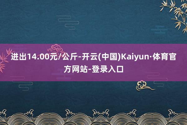 进出14.00元/公斤-开云(中国)Kaiyun·体育官方网站-登录入口