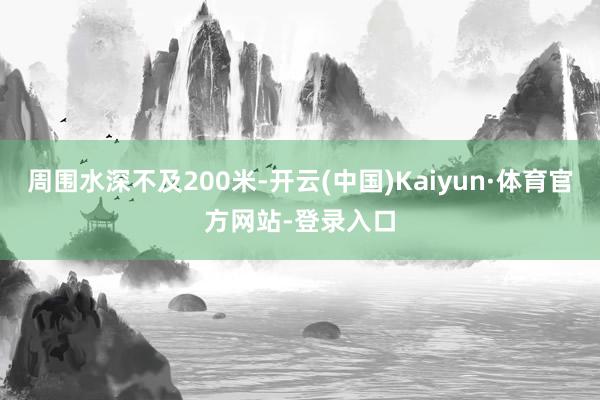 周围水深不及200米-开云(中国)Kaiyun·体育官方网站-登录入口