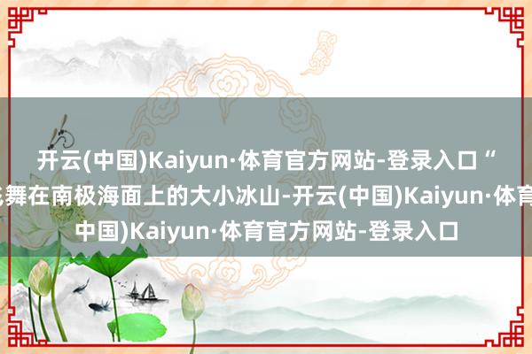 开云(中国)Kaiyun·体育官方网站-登录入口“南极冰山”形色了飞舞在南极海面上的大小冰山-开云(中国)Kaiyun·体育官方网站-登录入口