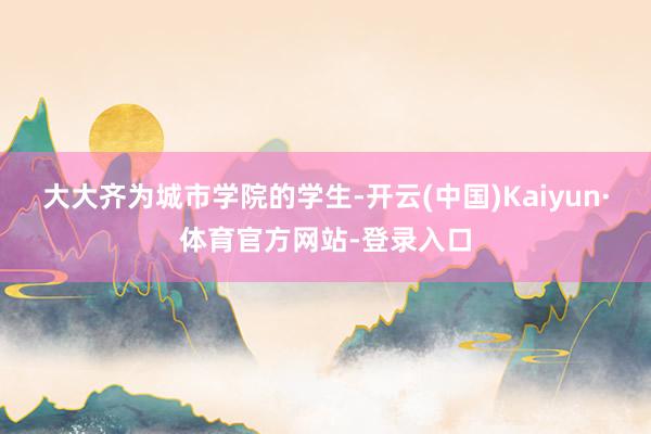 大大齐为城市学院的学生-开云(中国)Kaiyun·体育官方网站-登录入口