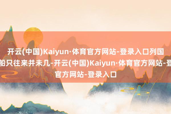 开云(中国)Kaiyun·体育官方网站-登录入口列国之间的船只往来并未几-开云(中国)Kaiyun·体育官方网站-登录入口