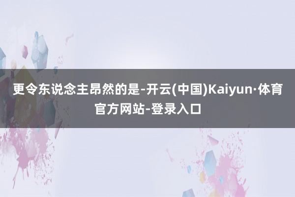 更令东说念主昂然的是-开云(中国)Kaiyun·体育官方网站-登录入口