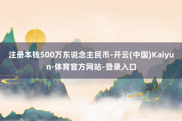 注册本钱500万东说念主民币-开云(中国)Kaiyun·体育官方网站-登录入口