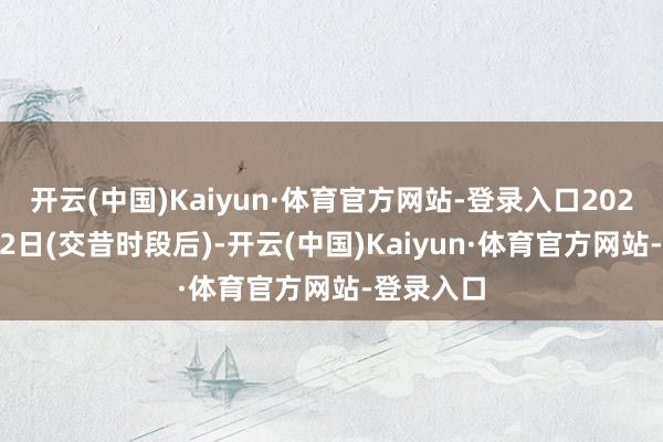 开云(中国)Kaiyun·体育官方网站-登录入口2024年4月12日(交昔时段后)-开云(中国)Kaiyun·体育官方网站-登录入口