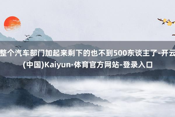 整个汽车部门加起来剩下的也不到500东谈主了-开云(中国)Kaiyun·体育官方网站-登录入口