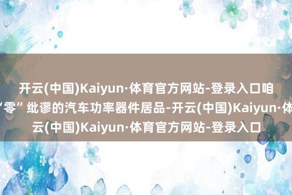 开云(中国)Kaiyun·体育官方网站-登录入口咱们极力于为客户提供“零”纰谬的汽车功率器件居品-开云(中国)Kaiyun·体育官方网站-登录入口