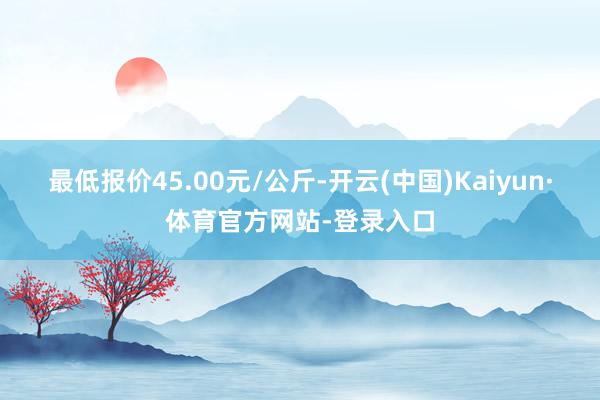 最低报价45.00元/公斤-开云(中国)Kaiyun·体育官方网站-登录入口