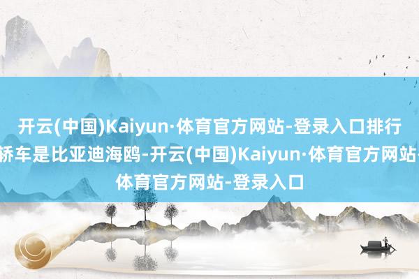 开云(中国)Kaiyun·体育官方网站-登录入口排行第一位的轿车是比亚迪海鸥-开云(中国)Kaiyun·体育官方网站-登录入口