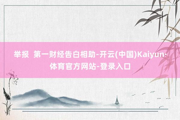 举报  第一财经告白相助-开云(中国)Kaiyun·体育官方网站-登录入口