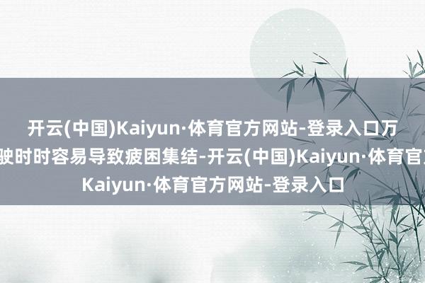 开云(中国)Kaiyun·体育官方网站-登录入口万古候的一语气驾驶时时容易导致疲困集结-开云(中国)Kaiyun·体育官方网站-登录入口