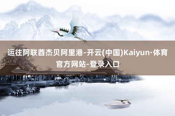 运往阿联酋杰贝阿里港-开云(中国)Kaiyun·体育官方网站-登录入口