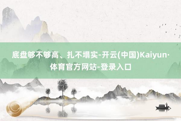 底盘够不够高、扎不塌实-开云(中国)Kaiyun·体育官方网站-登录入口