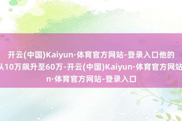 开云(中国)Kaiyun·体育官方网站-登录入口他的抖音粉丝从10万飙升至60万-开云(中国)Kaiyun·体育官方网站-登录入口