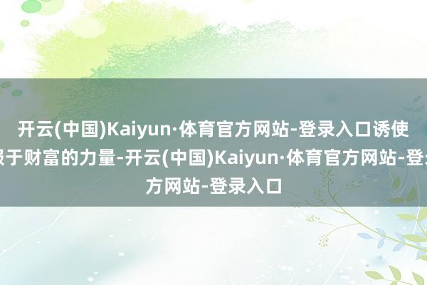 开云(中国)Kaiyun·体育官方网站-登录入口诱使我屈服于财富的力量-开云(中国)Kaiyun·体育官方网站-登录入口