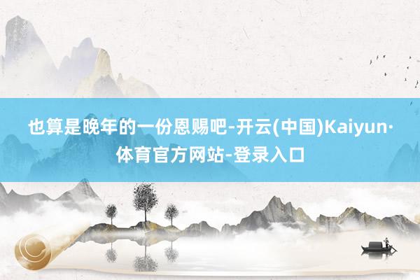 也算是晚年的一份恩赐吧-开云(中国)Kaiyun·体育官方网站-登录入口