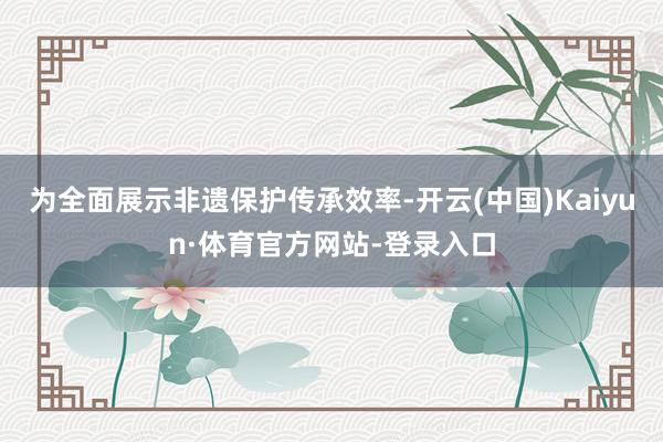 为全面展示非遗保护传承效率-开云(中国)Kaiyun·体育官方网站-登录入口