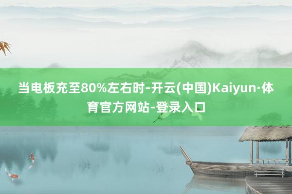 当电板充至80%左右时-开云(中国)Kaiyun·体育官方网站-登录入口