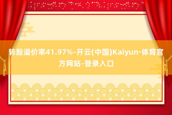 转股溢价率41.97%-开云(中国)Kaiyun·体育官方网站-登录入口