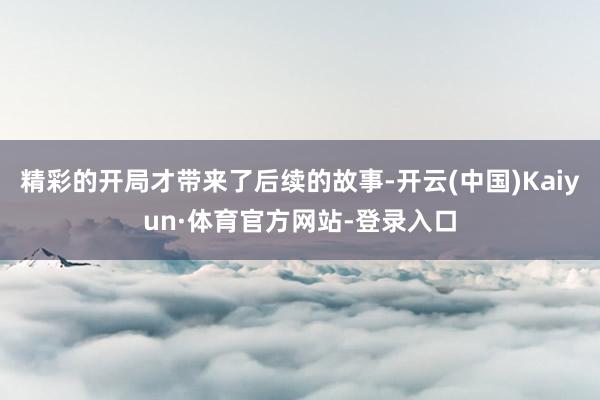 精彩的开局才带来了后续的故事-开云(中国)Kaiyun·体育官方网站-登录入口