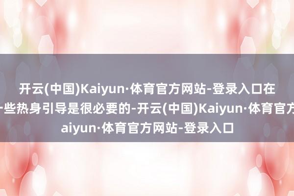 开云(中国)Kaiyun·体育官方网站-登录入口在登山之前作念一些热身引导是很必要的-开云(中国)Kaiyun·体育官方网站-登录入口