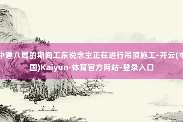 中建八局的期间工东说念主正在进行吊顶施工-开云(中国)Kaiyun·体育官方网站-登录入口