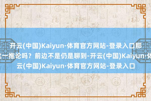 开云(中国)Kaiyun·体育官方网站-登录入口那么还有字据可以佐证这一推论吗？前边不是仍是聊到-开云(中国)Kaiyun·体育官方网站-登录入口