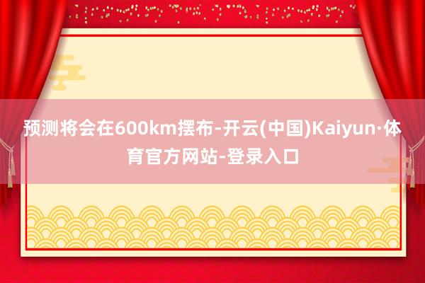 预测将会在600km摆布-开云(中国)Kaiyun·体育官方网站-登录入口