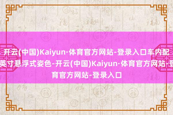 开云(中国)Kaiyun·体育官方网站-登录入口车内配备12.3英寸悬浮式姿色-开云(中国)Kaiyun·体育官方网站-登录入口