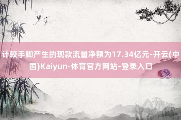 计较手脚产生的现款流量净额为17.34亿元-开云(中国)Kaiyun·体育官方网站-登录入口