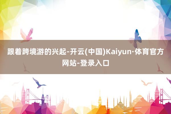 跟着跨境游的兴起-开云(中国)Kaiyun·体育官方网站-登录入口