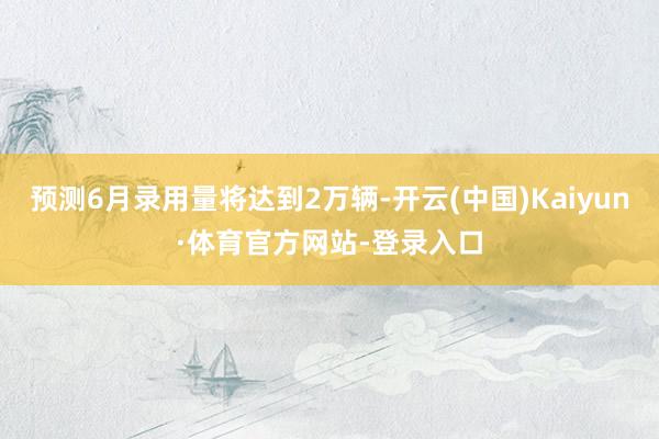 预测6月录用量将达到2万辆-开云(中国)Kaiyun·体育官方网站-登录入口