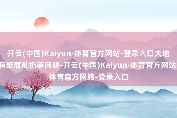 开云(中国)Kaiyun·体育官方网站-登录入口大地有烟头且有纸屑乱扔等问题-开云(中国)Kaiyun·体育官方网站-登录入口